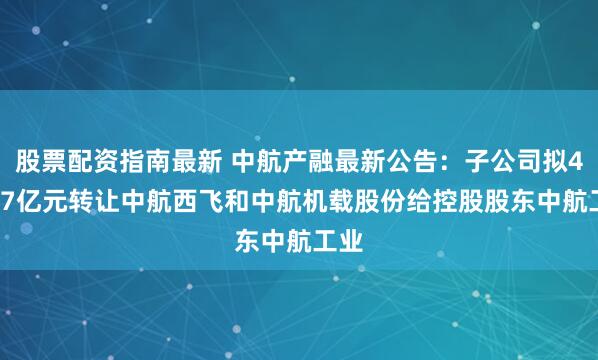 股票配资指南最新 中航产融最新公告：子公司拟40.67亿元转让中航西飞和中航机载股份给控股股东中航工业