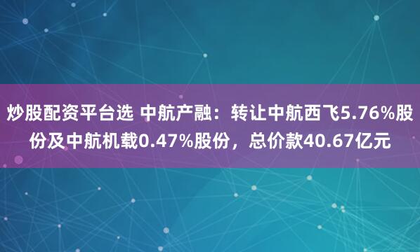 炒股配资平台选 中航产融：转让中航西飞5.76%股份及中航机载0.47%股份，总价款40.67亿元