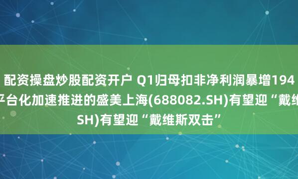 配资操盘炒股配资开户 Q1归母扣非净利润暴增194.14%，平台化加速推进的盛美上海(688082.SH)有望迎“戴维斯双击”