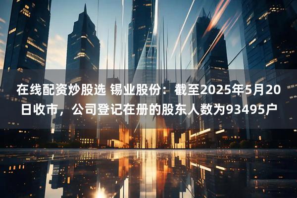 在线配资炒股选 锡业股份：截至2025年5月20日收市，公司登记在册的股东人数为93495户