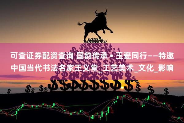 可查证券配资查询 国韵传承 • 玉瓷同行——特邀中国当代书法名家王义堂_工艺美术_文化_影响
