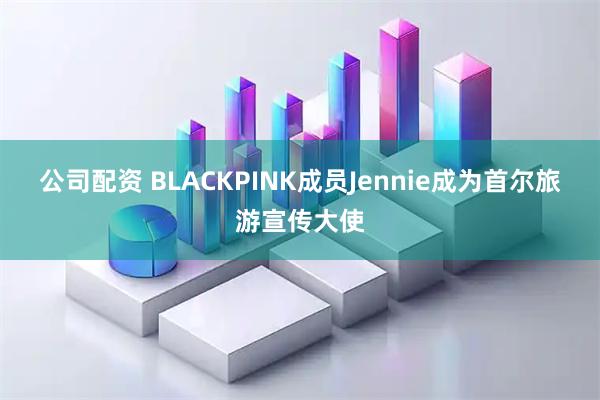 公司配资 BLACKPINK成员Jennie成为首尔旅游宣传大使