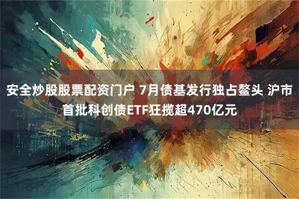 安全炒股股票配资门户 7月债基发行独占鳌头 沪市首批科创债ETF狂揽超470亿元