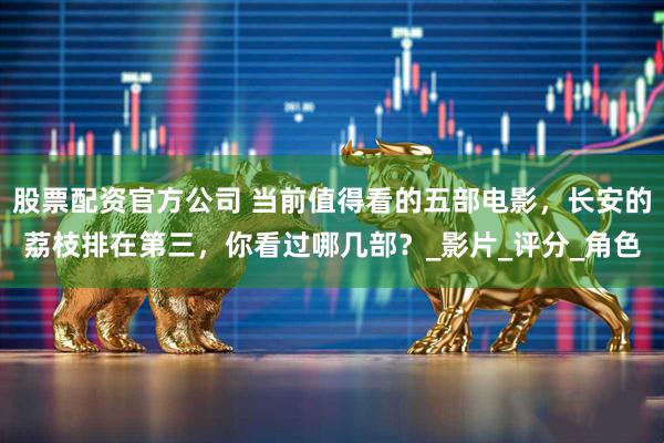 股票配资官方公司 当前值得看的五部电影，长安的荔枝排在第三，你看过哪几部？_影片_评分_角色