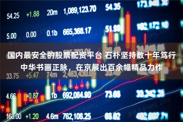 国内最安全的股票配资平台 石朴坚持数十年笃行中华书画正脉，在京展出百余幅精品力作