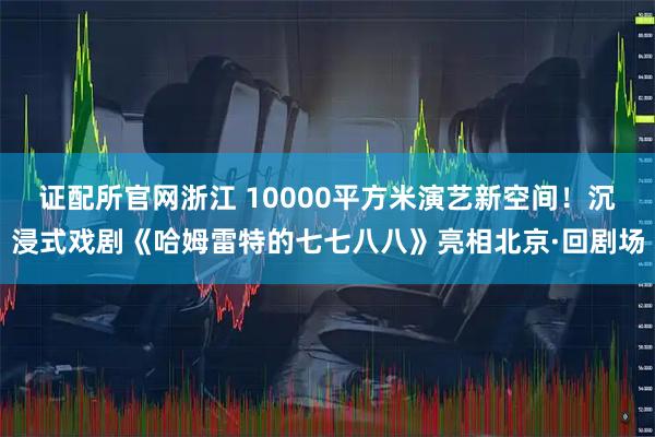 证配所官网浙江 10000平方米演艺新空间！沉浸式戏剧《哈姆雷特的七七八八》亮相北京·回剧场