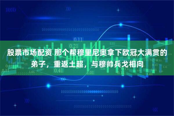 股票市场配资 那个帮穆里尼奥拿下欧冠大满贯的弟子，重返土超，与穆帅兵戈相向