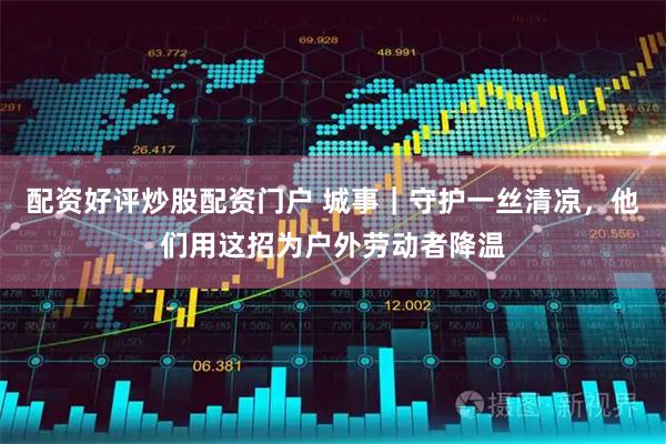 配资好评炒股配资门户 城事｜守护一丝清凉，他们用这招为户外劳动者降温