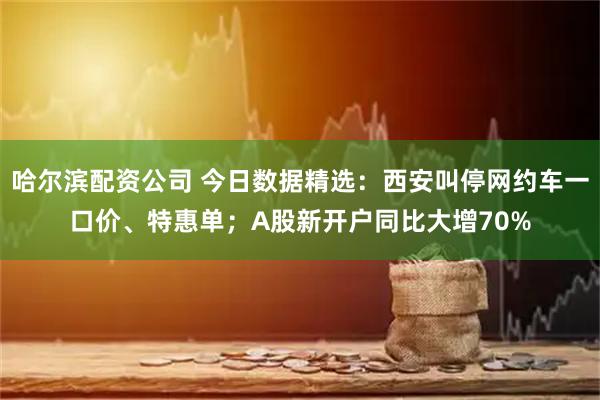 哈尔滨配资公司 今日数据精选：西安叫停网约车一口价、特惠单；A股新开户同比大增70%
