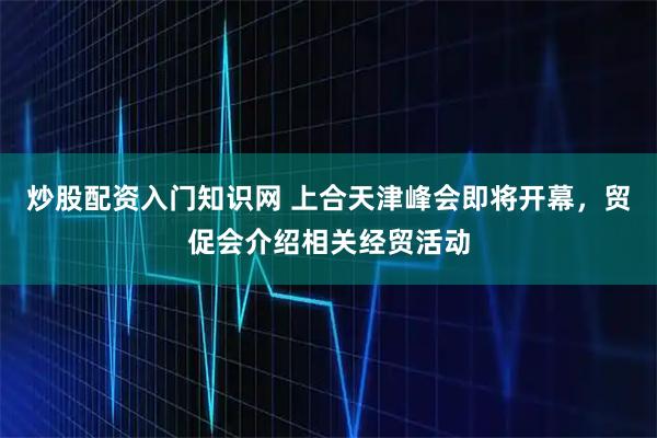 炒股配资入门知识网 上合天津峰会即将开幕，贸促会介绍相关经贸活动