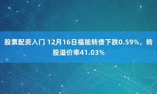 股票配资入门 12月16日福能转债下跌0.59%，转股溢价率41.03%