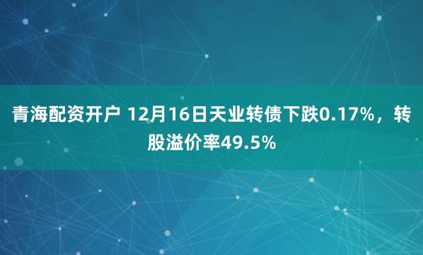 青海配资开户 12月16日天业转债下跌0.17%，转股溢价率49.5%