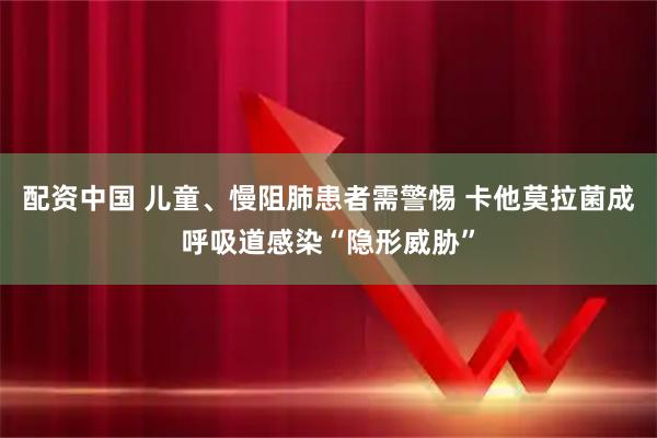 配资中国 儿童、慢阻肺患者需警惕 卡他莫拉菌成呼吸道感染“隐形威胁”