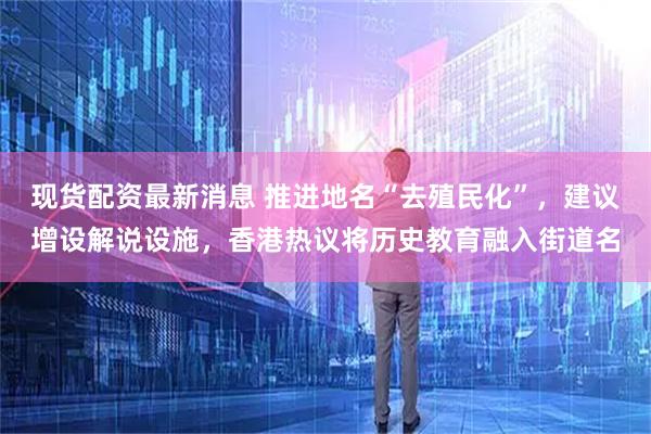 现货配资最新消息 推进地名“去殖民化”，建议增设解说设施，香港热议将历史教育融入街道名