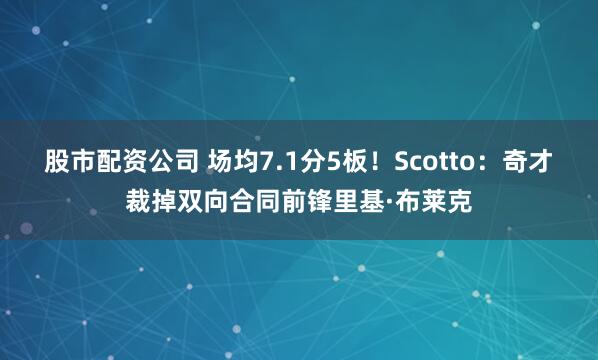 股市配资公司 场均7.1分5板！Scotto：奇才裁掉双向合同前锋里基·布莱克