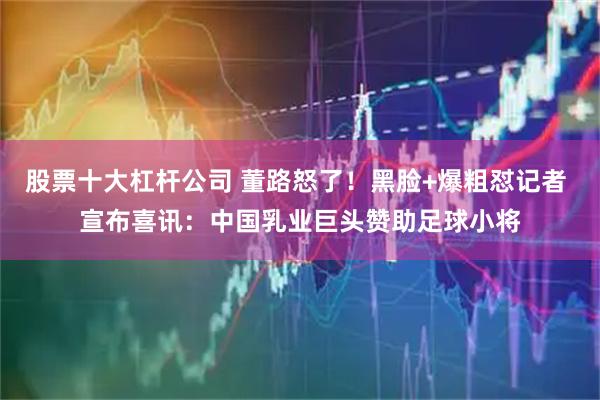 股票十大杠杆公司 董路怒了！黑脸+爆粗怼记者 宣布喜讯：中国乳业巨头赞助足球小将