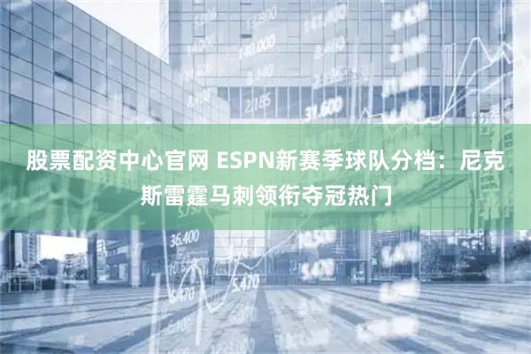股票配资中心官网 ESPN新赛季球队分档：尼克斯雷霆马刺领衔夺冠热门